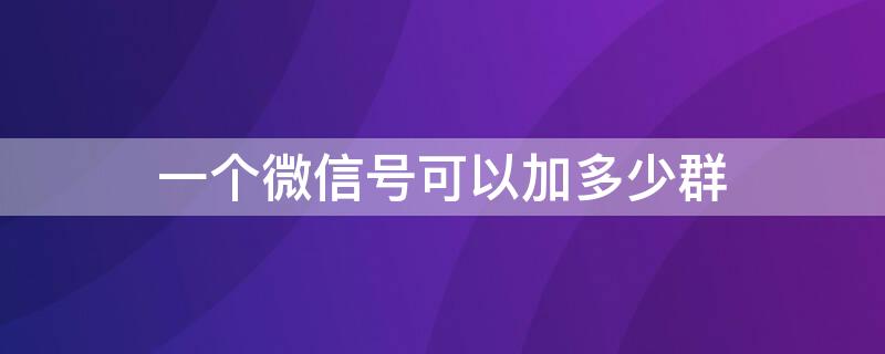 一个微信号可以加多少群（一个微信号可以加入多少个群）