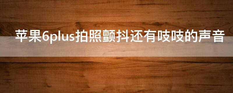 iPhone6plus拍照颤抖还有吱吱的声音 iphone6splus拍照抖动还有声音