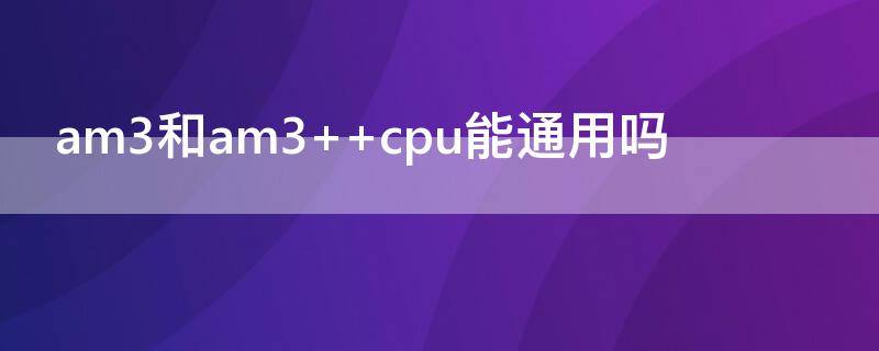 am3和am3+ am3和am3+ cpu能通用吗