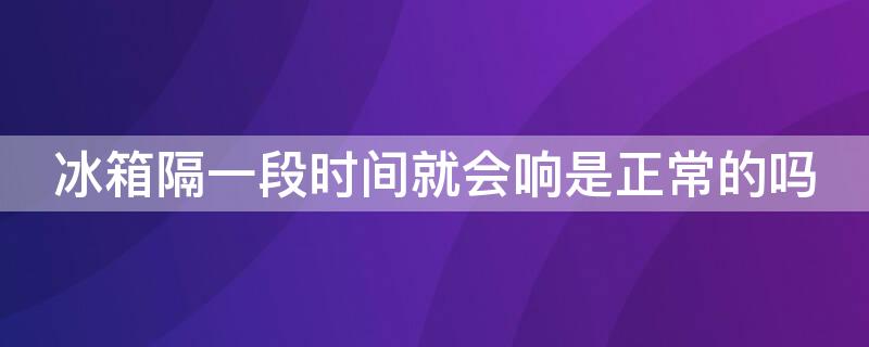 冰箱隔一段时间就会响是正常的吗（冰箱为什么隔一段时间会响）