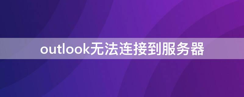 outlook无法连接到服务器 outlook无法连接到服务器,网页版能登陆