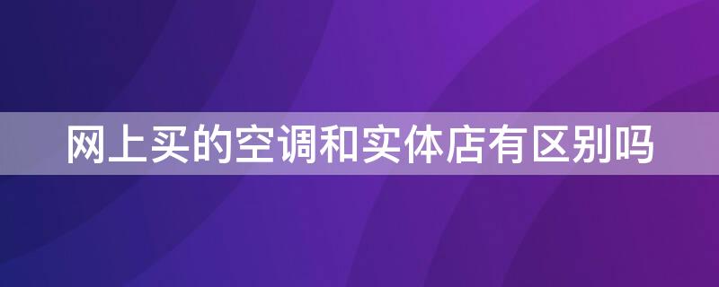 网上买的空调和实体店有区别吗（空调网上买还是实体店）