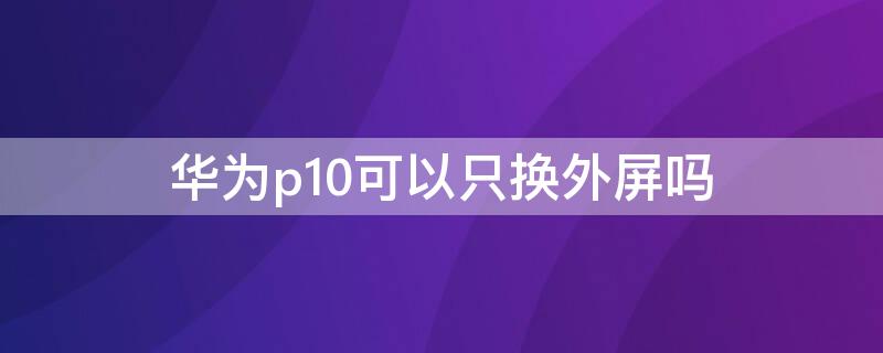 华为p10可以只换外屏吗