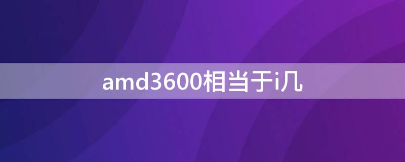 amd3600相当于i几 amd3600相当于i几的价格