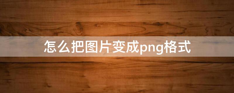 怎么把图片变成png格式 怎么把图片变成png格式电脑