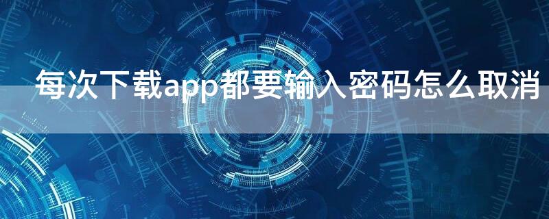 每次下载app都要输入密码怎么取消（每次下载app都要输入密码怎么取消华为）