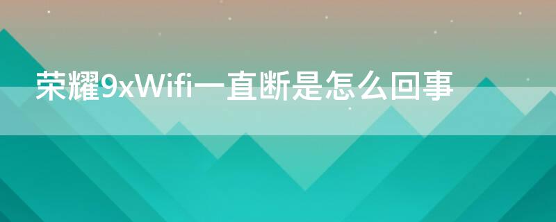 荣耀9xWifi一直断是怎么回事（荣耀9x老是断网怎么回事）