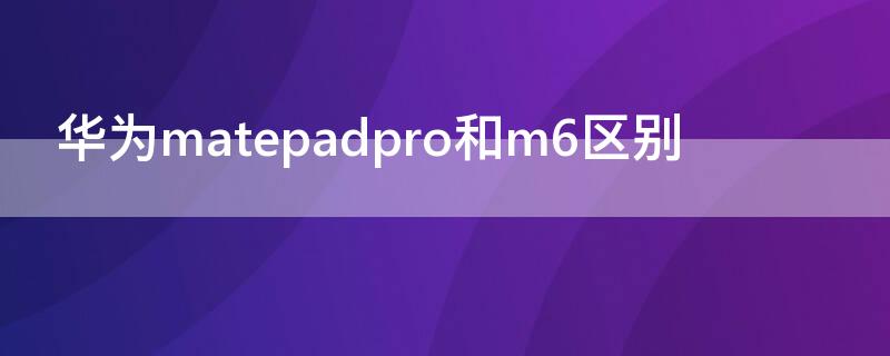 华为matepadpro和m6区别（华为m6跟华为matepad pro什么区别）