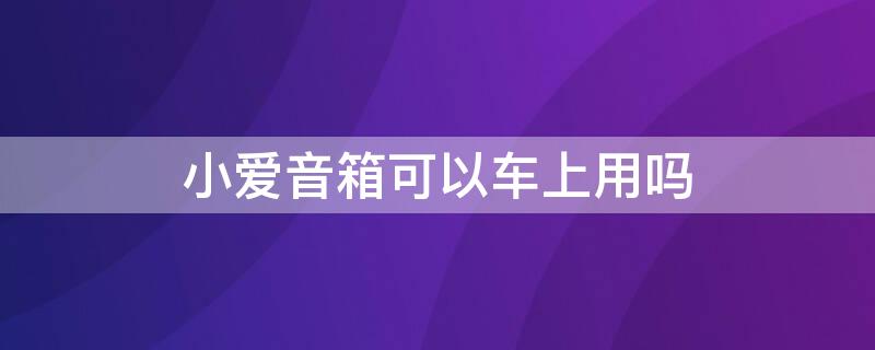 小爱音箱可以车上用吗 小爱音箱车上能用吗