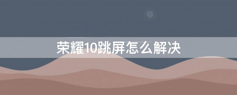 荣耀10跳屏怎么解决 华为荣耀10跳屏