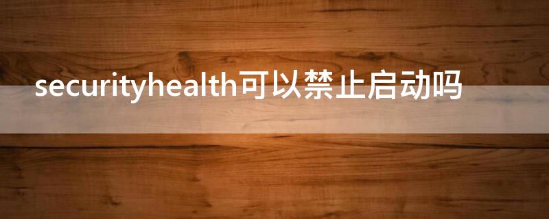 securityhealth可以禁止启动吗 securityhealth可以开机禁止启动吗