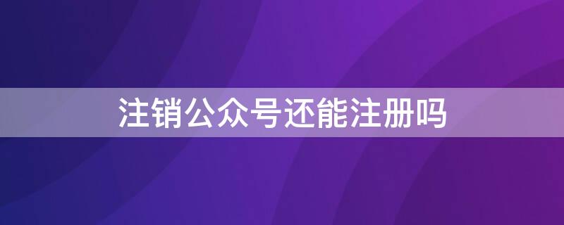 注销公众号还能注册吗 公众号注销之后可以再注册吗