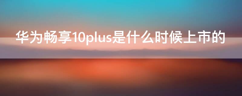 华为畅享10plus是什么时候上市的（华为畅享10plus是哪年上市的）