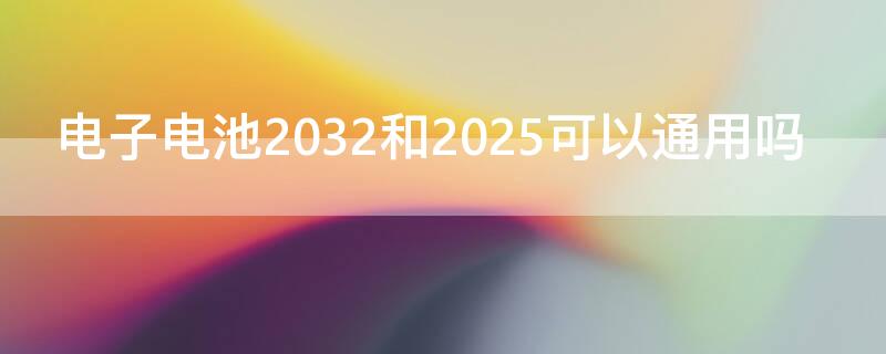 电子电池2032和2025可以通用吗 2025的电池2032可以用吗?