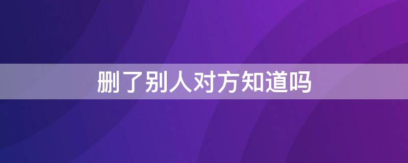 删了别人对方知道吗 把别人删了对方知道吗