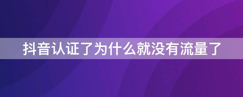 抖音认证了为什么就没有流量了（为什么抖音企业认证后流量反而变少了）