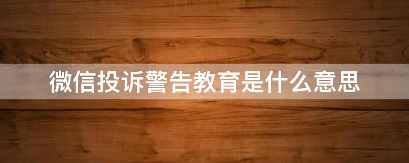 微信投诉警告教育是什么意思 微信投诉显示警告教育是什么意思