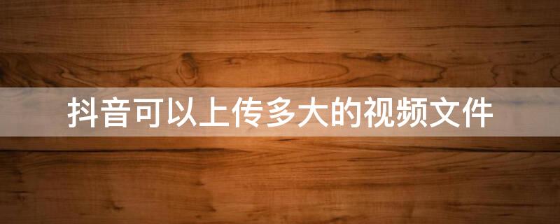 抖音可以上传多大的视频文件 抖音能上传多大的视频 上传视频文件大小限制多少