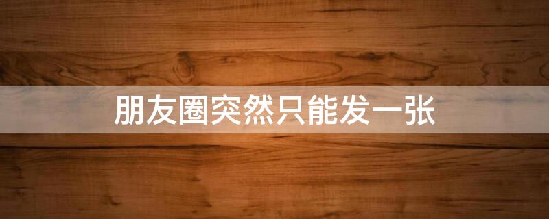 朋友圈突然只能发一张（发朋友圈只能发一张图片是什么原因）