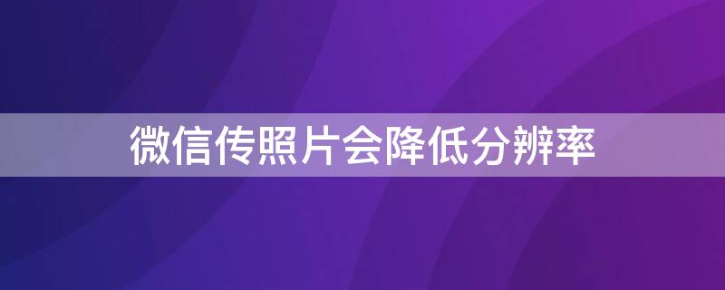 微信传照片会降低分辨率（用微信发照片会不会影响分辨率）