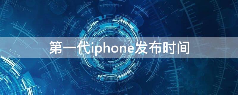 第一代iPhone发布时间 苹果第一代发布时间