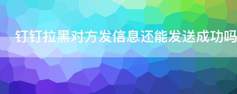 钉钉拉黑对方发信息还能发送成功吗（钉钉把对方拉黑了能收到我消息吗）