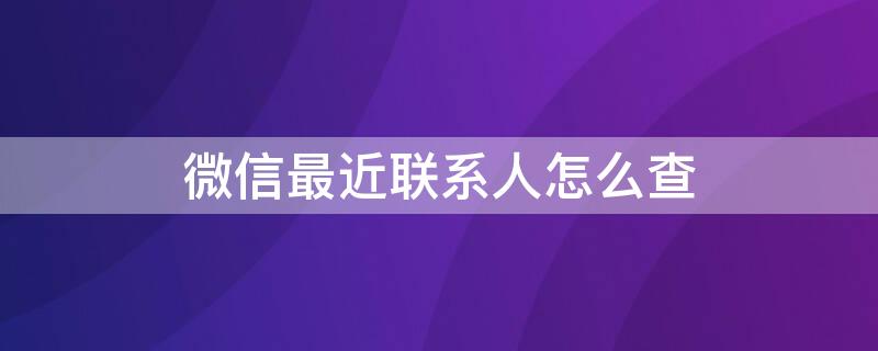 微信最近联系人怎么查（微信最近联系人怎么查明柔）