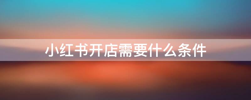 小红书开店需要什么条件 小红书怎么开店需要什么条件