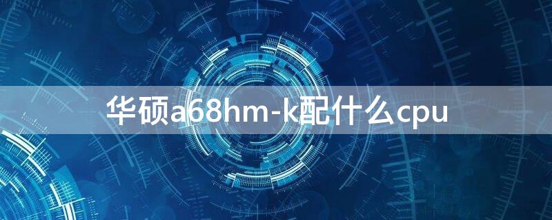 华硕a68hm-k配什么cpu（华硕a68hm-k配什么cpu能吃鸡）