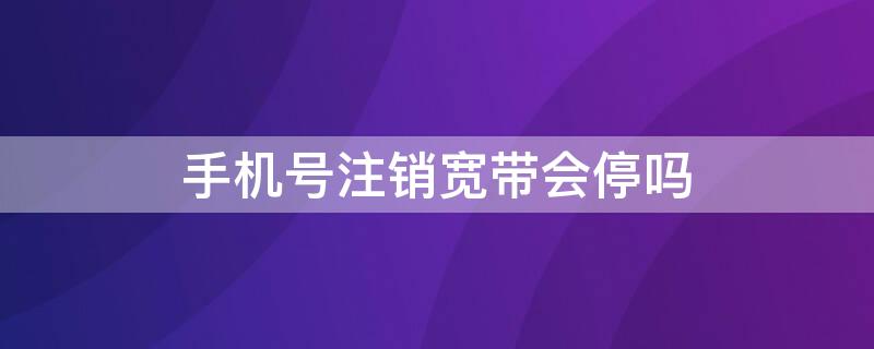 手机号注销宽带会停吗（手机号码注销宽带会不会注销）