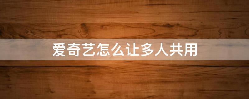 爱奇艺怎么让多人共用 爱奇艺可以多人共用吗