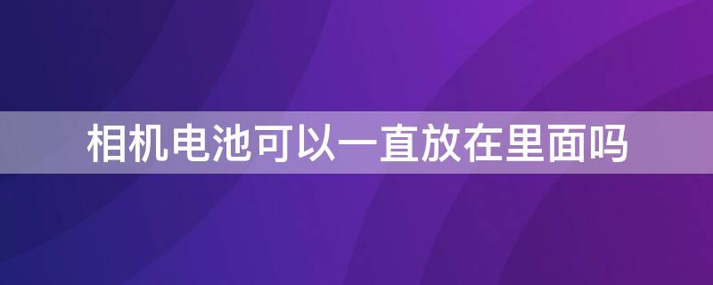 相机电池可以一直放在里面吗 相机不用的时候要把电池拿出来吗