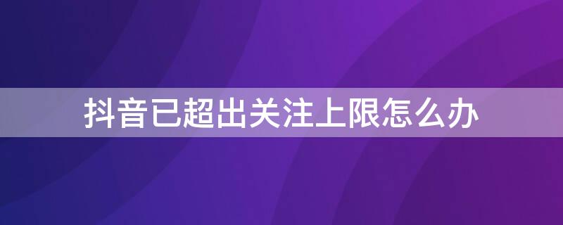 抖音已超出关注上限怎么办 怎样解除抖音 已经超出关注上限