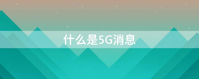 什么是5G消息 什么是5g消息业务