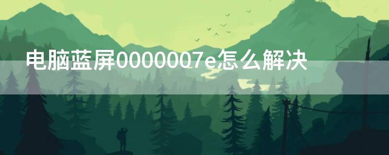 电脑蓝屏0000007e怎么解决 电脑蓝屏了怎么办0000007e