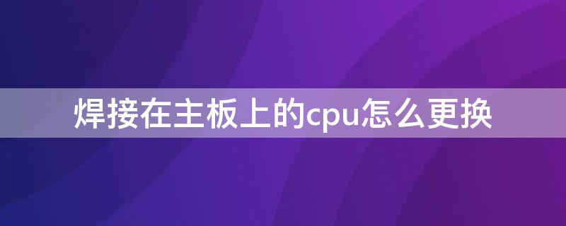 焊接在主板上的cpu怎么更换 笔记本电脑cpu焊接上去的能不能换cpu