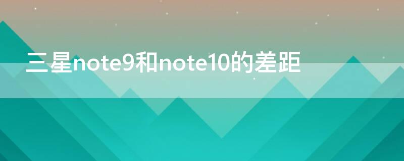 三星note9和note10的差距（三星note9跟note10）