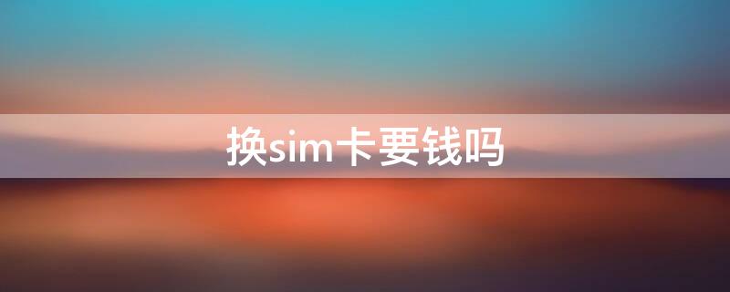 换sim卡要钱吗（移动换sim卡要钱吗）