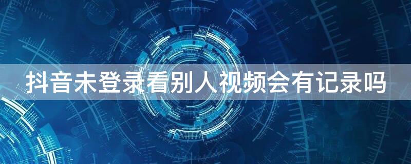 抖音未登录看别人视频会有记录吗 抖音未登录看别人视频会有浏览记录吗