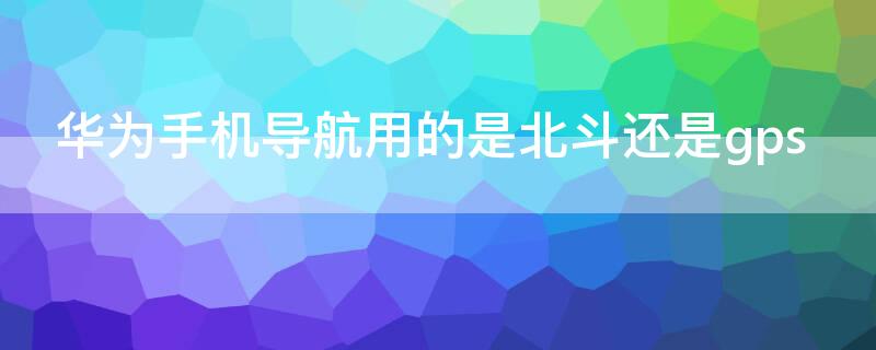华为手机导航用的是北斗还是gps（华为手机用的是北斗导航系统吗）