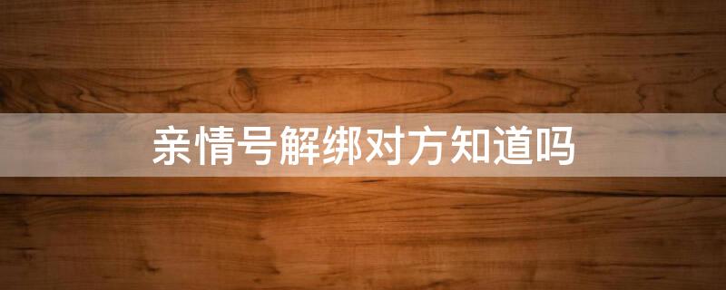 亲情号解绑对方知道吗 亲情号能不能解绑