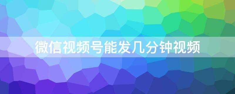 微信视频号能发几分钟视频（微信视频号能发多少分钟视频）