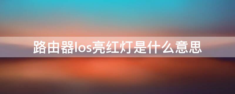 路由器los亮红灯是什么意思（路由器los亮红灯是啥意思）