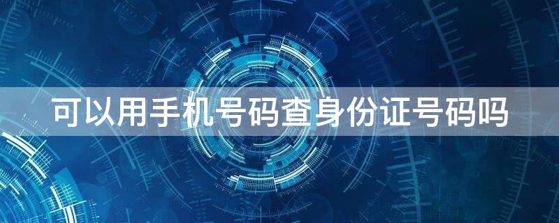 可以用手机号码查身份证号码吗 可以通过手机号查身份证号码吗