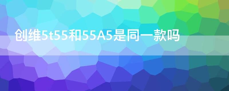 创维5t55和55A5是同一款吗（创维55a3和55a5）