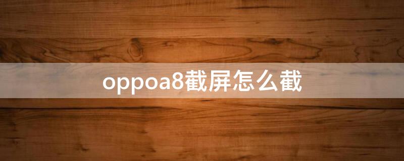 oppoa8截屏怎么截 oppoa8怎么截屏幕截图