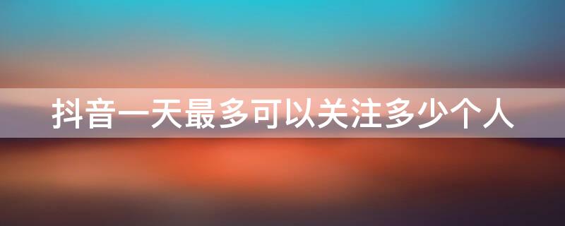 抖音一天最多可以关注多少个人 抖音一天能关注多少个人