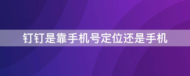 钉钉是靠手机号定位还是手机（钉钉是手机号定位还是手机定位）