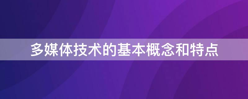 多媒体技术的基本概念和特点（简述多媒体技术的基本概念和特点）