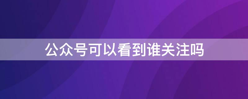 公众号可以看到谁关注吗 微信公众号可以看谁关注了吗